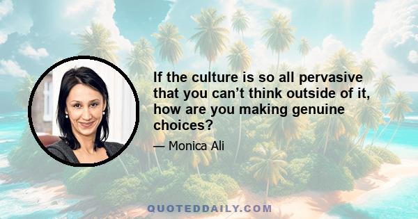 If the culture is so all pervasive that you can’t think outside of it, how are you making genuine choices?