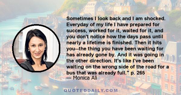 Sometimes I look back and I am shocked. Everyday of my life I have prepared for success, worked for it, waited for it, and you don't notice how the days pass until nearly a lifetime is finished. Then it hits you--the