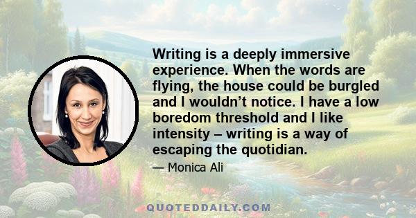 Writing is a deeply immersive experience. When the words are flying, the house could be burgled and I wouldn’t notice. I have a low boredom threshold and I like intensity – writing is a way of escaping the quotidian.