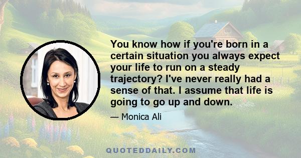 You know how if you're born in a certain situation you always expect your life to run on a steady trajectory? I've never really had a sense of that. I assume that life is going to go up and down.