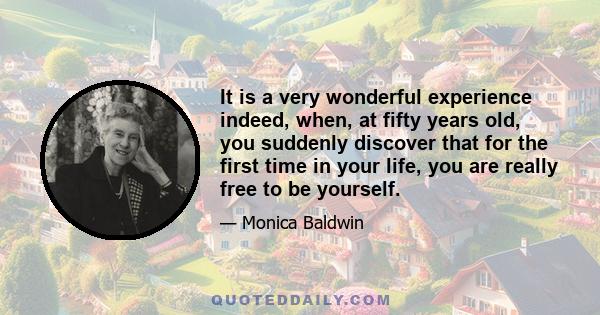 It is a very wonderful experience indeed, when, at fifty years old, you suddenly discover that for the first time in your life, you are really free to be yourself.