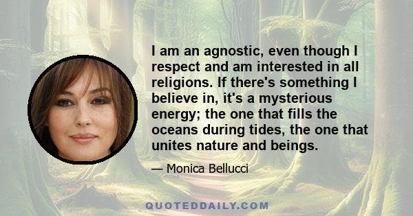 I am an agnostic, even though I respect and am interested in all religions. If there's something I believe in, it's a mysterious energy; the one that fills the oceans during tides, the one that unites nature and beings.