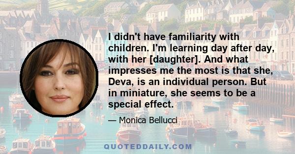 I didn't have familiarity with children. I'm learning day after day, with her [daughter]. And what impresses me the most is that she, Deva, is an individual person. But in miniature, she seems to be a special effect.