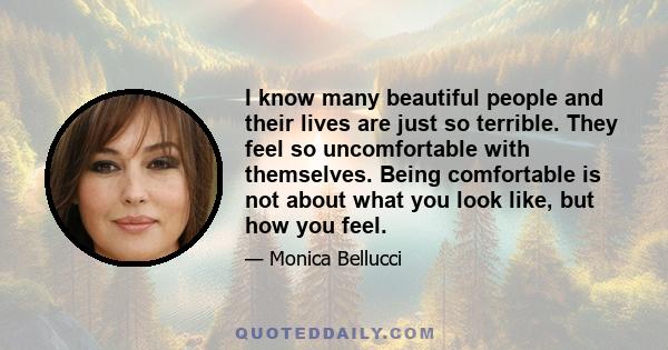 I know many beautiful people and their lives are just so terrible. They feel so uncomfortable with themselves. Being comfortable is not about what you look like, but how you feel.