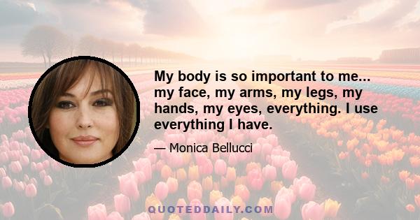 My body is so important to me... my face, my arms, my legs, my hands, my eyes, everything. I use everything I have.