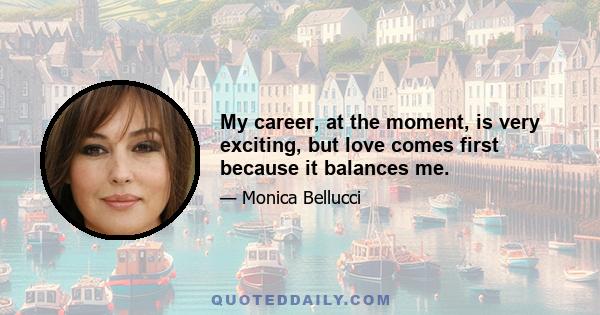 My career, at the moment, is very exciting, but love comes first because it balances me.