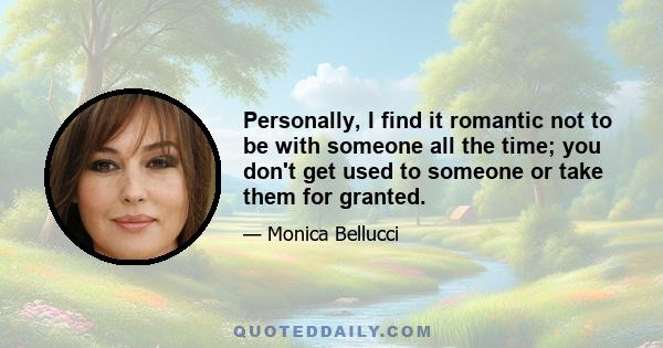 Personally, I find it romantic not to be with someone all the time; you don't get used to someone or take them for granted.