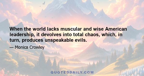 When the world lacks muscular and wise American leadership, it devolves into total chaos, which, in turn, produces unspeakable evils.