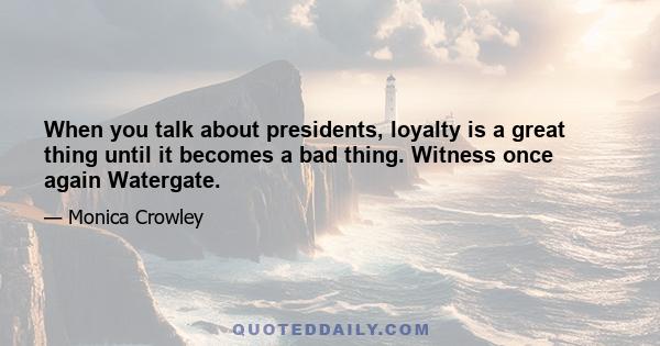 When you talk about presidents, loyalty is a great thing until it becomes a bad thing. Witness once again Watergate.