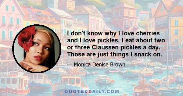 I don't know why I love cherries and I love pickles. I eat about two or three Claussen pickles a day. Those are just things I snack on.