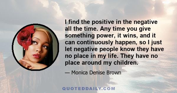 I find the positive in the negative all the time. Any time you give something power, it wins, and it can continuously happen, so I just let negative people know they have no place in my life. They have no place around