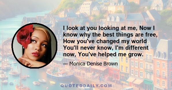 I look at you looking at me, Now I know why the best things are free, How you've changed my world You'll never know, I'm different now, You've helped me grow.