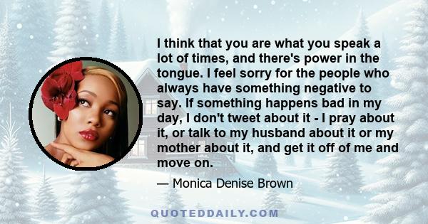 I think that you are what you speak a lot of times, and there's power in the tongue. I feel sorry for the people who always have something negative to say. If something happens bad in my day, I don't tweet about it - I