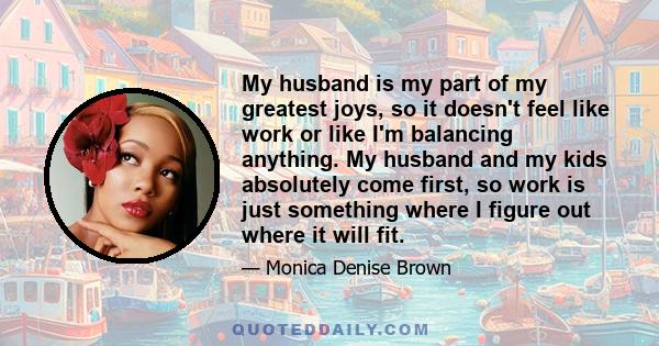 My husband is my part of my greatest joys, so it doesn't feel like work or like I'm balancing anything. My husband and my kids absolutely come first, so work is just something where I figure out where it will fit.