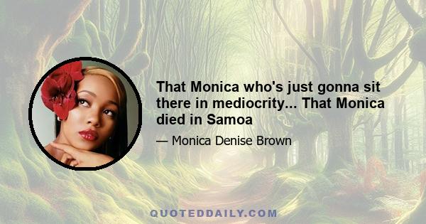 That Monica who's just gonna sit there in mediocrity... That Monica died in Samoa