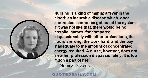 Nursing is a kind of mania; a fever in the blood; an incurable disease which, once contracted, cannot be got out of the system. If it was not like that, there would be no hospital nurses, for compared dispassionately