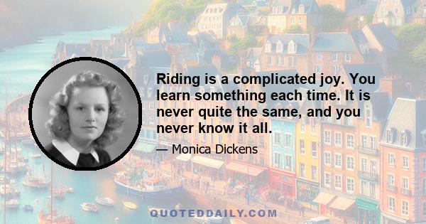 Riding is a complicated joy. You learn something each time. It is never quite the same, and you never know it all.