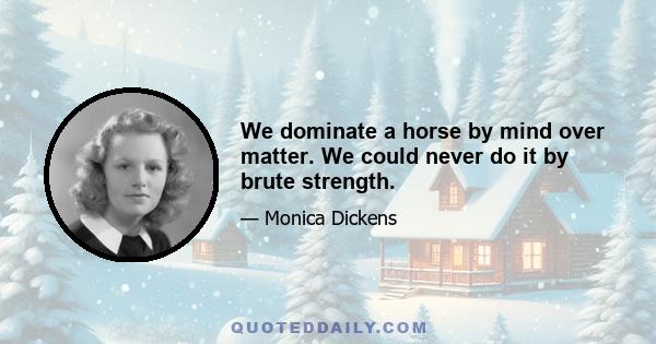 We dominate a horse by mind over matter. We could never do it by brute strength.