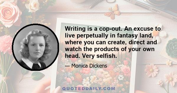 Writing is a cop-out. An excuse to live perpetually in fantasy land, where you can create, direct and watch the products of your own head. Very selfish.