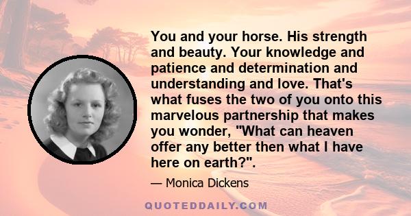 You and your horse. His strength and beauty. Your knowledge and patience and determination and understanding and love. That's what fuses the two of you onto this marvelous partnership that makes you wonder, What can