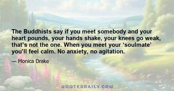 The Buddhists say if you meet somebody and your heart pounds, your hands shake, your knees go weak, that’s not the one. When you meet your ‘soulmate’ you’ll feel calm. No anxiety, no agitation.