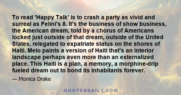 To read 'Happy Talk' is to crash a party as vivid and surreal as Felini's 8. It's the business of show business, the American dream, told by a chorus of Americans locked just outside of that dream, outside of the United 