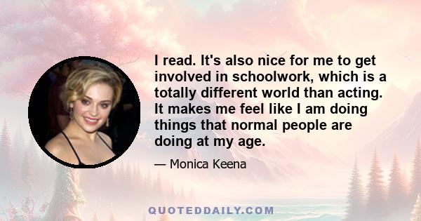 I read. It's also nice for me to get involved in schoolwork, which is a totally different world than acting. It makes me feel like I am doing things that normal people are doing at my age.