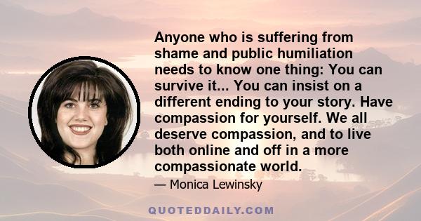 Anyone who is suffering from shame and public humiliation needs to know one thing: You can survive it... You can insist on a different ending to your story. Have compassion for yourself. We all deserve compassion, and