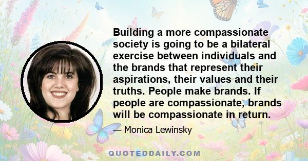 Building a more compassionate society is going to be a bilateral exercise between individuals and the brands that represent their aspirations, their values and their truths. People make brands. If people are