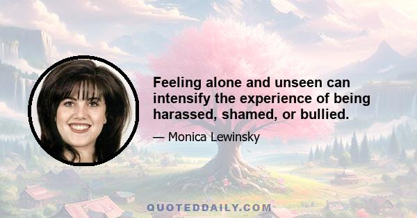 Feeling alone and unseen can intensify the experience of being harassed, shamed, or bullied.