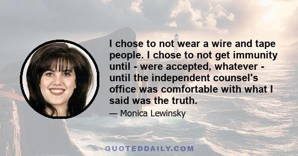 I chose to not wear a wire and tape people. I chose to not get immunity until - were accepted, whatever - until the independent counsel's office was comfortable with what I said was the truth.