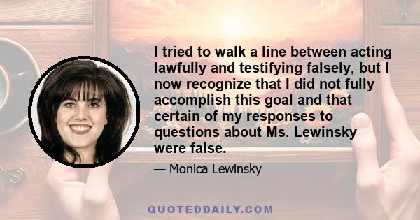 I tried to walk a line between acting lawfully and testifying falsely, but I now recognize that I did not fully accomplish this goal and that certain of my responses to questions about Ms. Lewinsky were false.