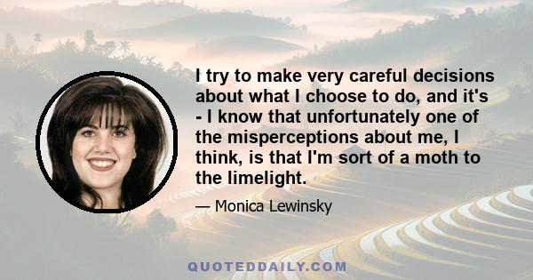 I try to make very careful decisions about what I choose to do, and it's - I know that unfortunately one of the misperceptions about me, I think, is that I'm sort of a moth to the limelight.