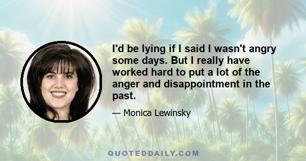 I'd be lying if I said I wasn't angry some days. But I really have worked hard to put a lot of the anger and disappointment in the past.