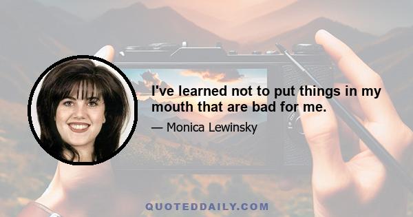 I've learned not to put things in my mouth that are bad for me.