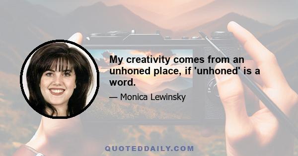 My creativity comes from an unhoned place, if 'unhoned' is a word.