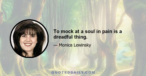 To mock at a soul in pain is a dreadful thing.