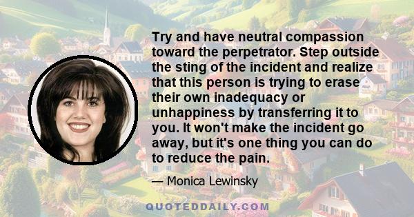 Try and have neutral compassion toward the perpetrator. Step outside the sting of the incident and realize that this person is trying to erase their own inadequacy or unhappiness by transferring it to you. It won't make 