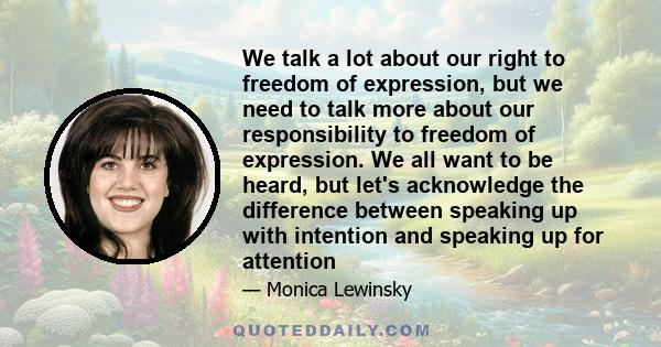 We talk a lot about our right to freedom of expression, but we need to talk more about our responsibility to freedom of expression. We all want to be heard, but let's acknowledge the difference between speaking up with