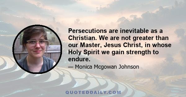 Persecutions are inevitable as a Christian. We are not greater than our Master, Jesus Christ, in whose Holy Spirit we gain strength to endure.