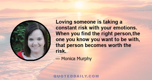 Loving someone is taking a constant risk with your emotions. When you find the right person,the one you know you want to be with, that person becomes worth the risk.