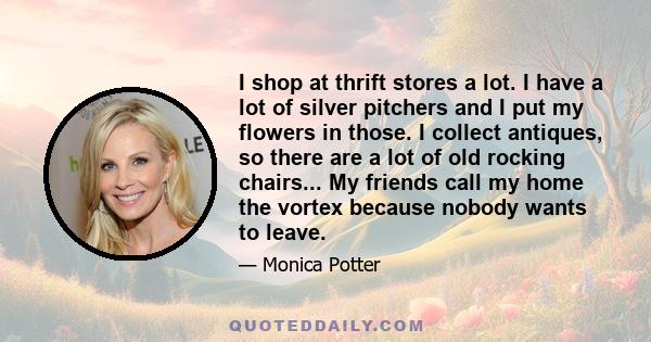 I shop at thrift stores a lot. I have a lot of silver pitchers and I put my flowers in those. I collect antiques, so there are a lot of old rocking chairs... My friends call my home the vortex because nobody wants to