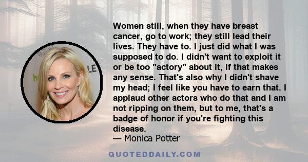 Women still, when they have breast cancer, go to work; they still lead their lives. They have to. I just did what I was supposed to do. I didn't want to exploit it or be too actory about it, if that makes any sense.