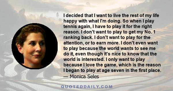 I decided that I want to live the rest of my life happy with what I'm doing. So when I play tennis again, I have to play it for the right reason. I don't want to play to get my No. 1 ranking back. I don't want to play