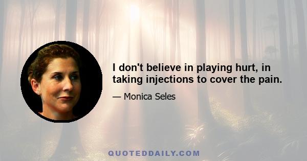 I don't believe in playing hurt, in taking injections to cover the pain.