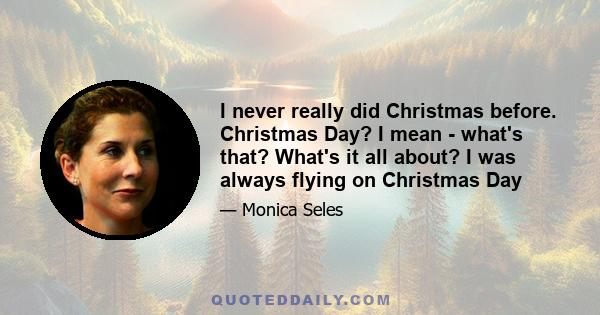 I never really did Christmas before. Christmas Day? I mean - what's that? What's it all about? I was always flying on Christmas Day