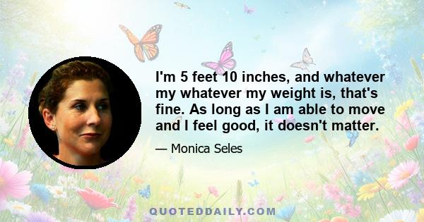 I'm 5 feet 10 inches, and whatever my whatever my weight is, that's fine. As long as I am able to move and I feel good, it doesn't matter.