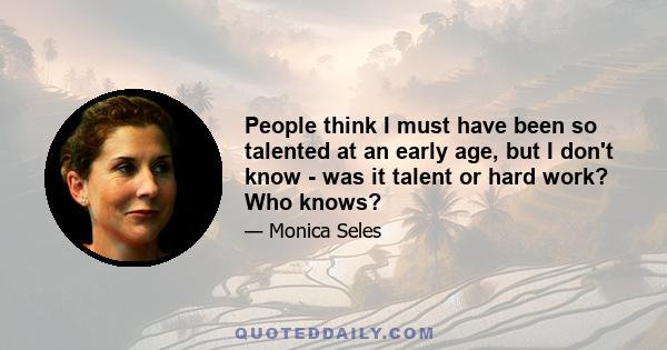 People think I must have been so talented at an early age, but I don't know - was it talent or hard work? Who knows?