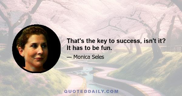 That's the key to success, isn't it? It has to be fun.