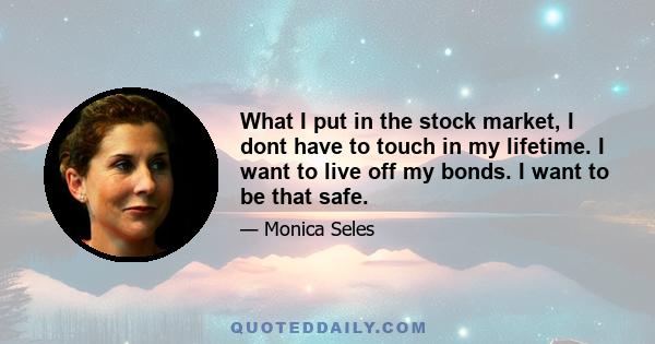 What I put in the stock market, I dont have to touch in my lifetime. I want to live off my bonds. I want to be that safe.